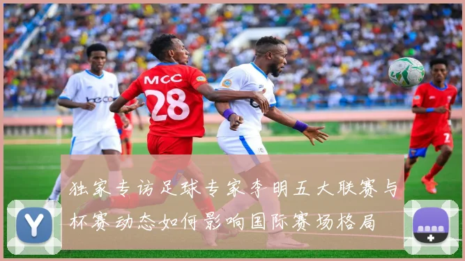 独家专访足球专家李明五大联赛与杯赛动态如何影响国际赛场格局