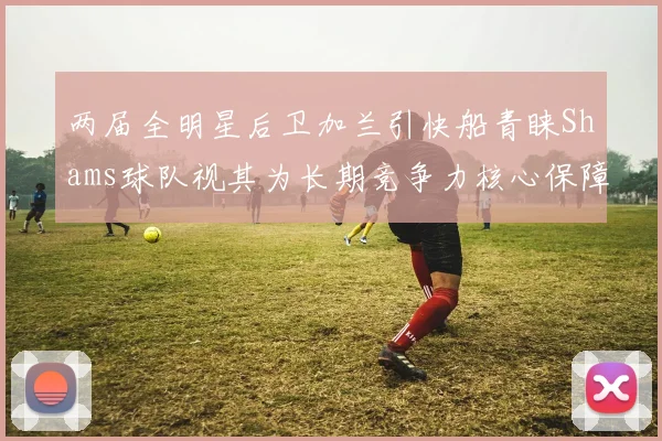 两届全明星后卫加兰引快船青睐Shams球队视其为长期竞争力核心保障