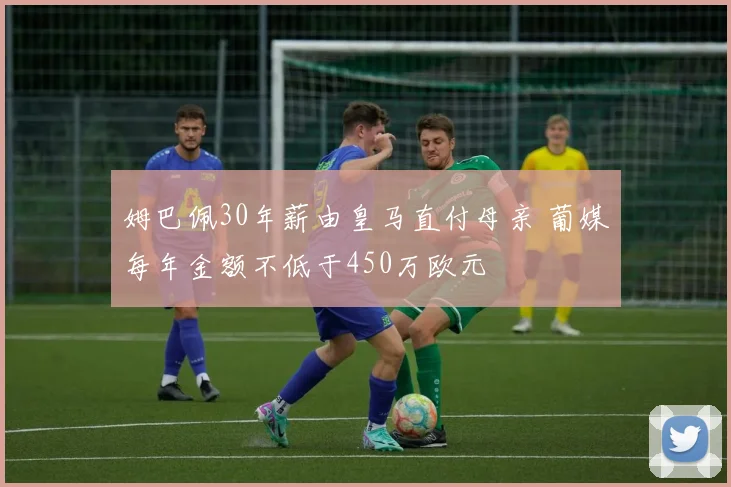 姆巴佩30年薪由皇马直付母亲 葡媒每年金额不低于450万欧元